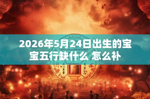 2026年5月24日出生的宝宝五行缺什么 怎么补 2026年5月24日出生的宝宝五行缺什么 怎么补