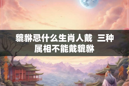 貔貅忌什么生肖人戴  三种属相不能戴貔貅
