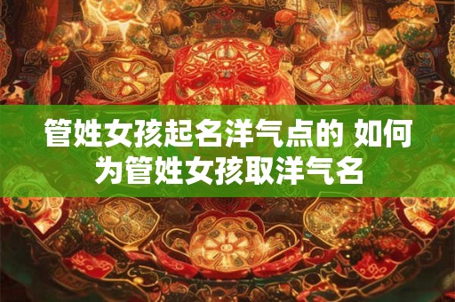 管姓女孩起名洋气点的 如何为管姓女孩取洋气名