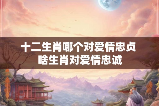 十二生肖哪个对爱情忠贞 啥生肖对爱情忠诚
