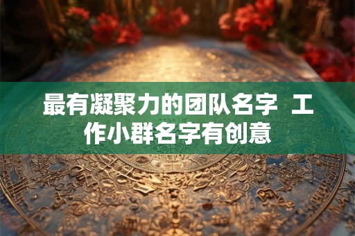 最有凝聚力的团队名字  工作小群名字有创意