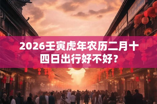 2026壬寅虎年农历二月十四日出行好不好? 2026壬寅虎年农历二月十四日出行好不好?