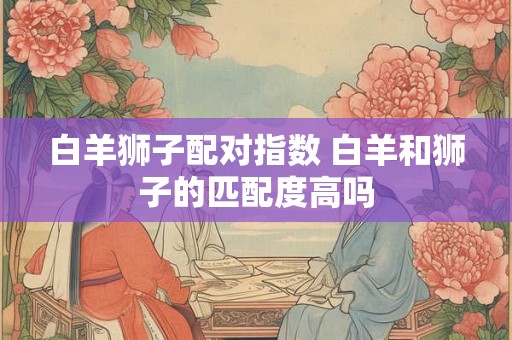白羊狮子配对指数 白羊和狮子的匹配度高吗