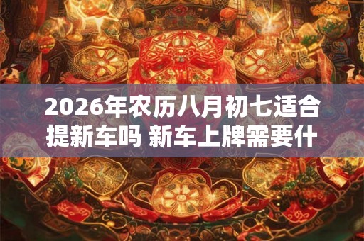 2026年农历八月初七适合提新车吗 新车上牌需要什么资料