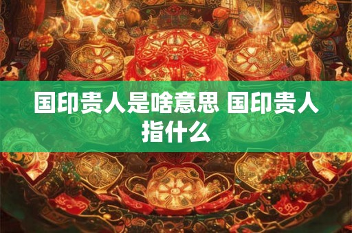 国印贵人是啥意思 国印贵人指什么 国印贵人是啥意思 国印贵人指什么