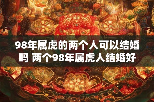 98年属虎的两个人可以结婚吗 两个98年属虎人结婚好不好 98年属虎的两个人可以结婚吗 两个98年属虎人结婚好不好