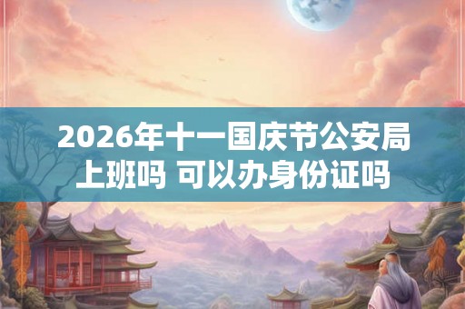 2026年十一国庆节公安局上班吗 可以办身份证吗 2026年十一国庆节公安局上班吗 可以办身份证吗