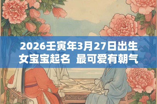 2026壬寅年3月27日出生女宝宝起名 最可爱有朝气的名字推荐 2026壬寅年3月27日出生女宝宝起名 最可爱有朝气的名字推荐