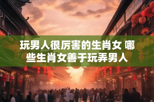 玩男人很厉害的生肖女 哪些生肖女善于玩弄男人
