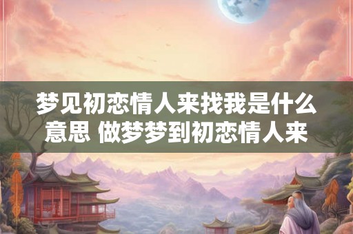 梦见初恋情人来找我是什么意思 做梦梦到初恋情人来找我好不好