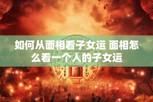 如何从面相看子女运 面相怎么看一个人的子女运