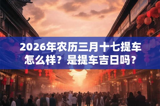 2026年农历三月十七提车怎么样？是提车吉日吗？