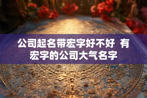 公司起名带宏字好不好  有宏字的公司大气名字