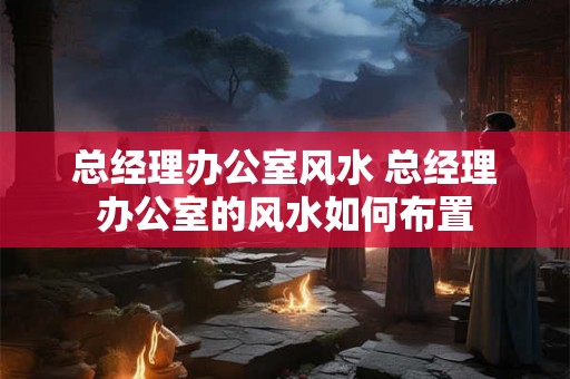 总经理办公室风水 总经理办公室的风水如何布置