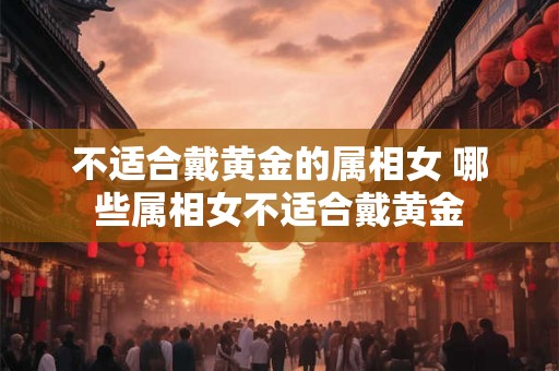 不适合戴黄金的属相女 哪些属相女不适合戴黄金