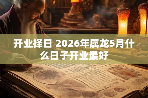 开业择日 2026年属龙5月什么日子开业最好 开业择日 2026年属龙5月什么日子开业最好