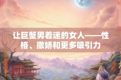 让巨蟹男着迷的女人——性格、撒娇和更多吸引力