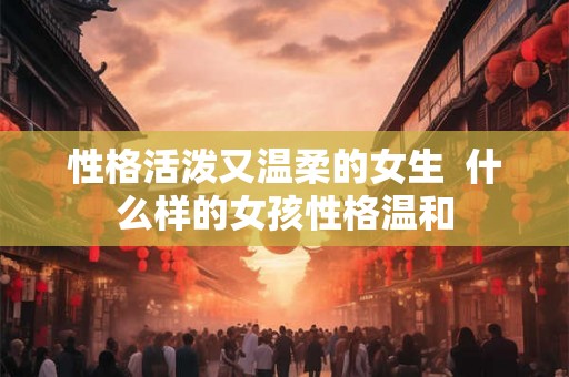 性格活泼又温柔的女生  什么样的女孩性格温和