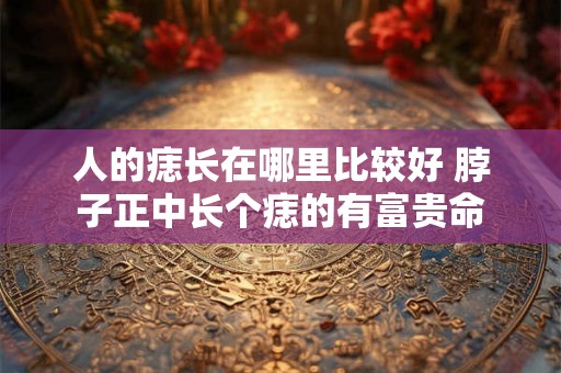人的痣长在哪里比较好 脖子正中长个痣的有富贵命 人的痣长在哪里比较好 脖子正中长个痣的有富贵命