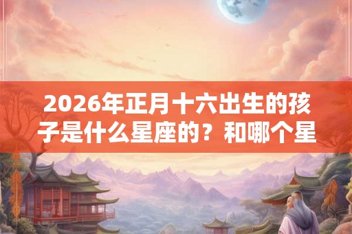 2026年正月十六出生的孩子是什么星座的？和哪个星座最配？