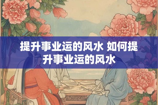 提升事业运的风水 如何提升事业运的风水 提升事业运的风水 如何提升事业运的风水