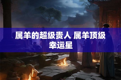 属羊的超级贵人 属羊顶级幸运星