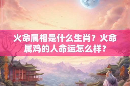 火命属相是什么生肖?火命属鸡的人命运怎么样? 火命属相是什么生肖?火命属鸡的人命运怎么样?