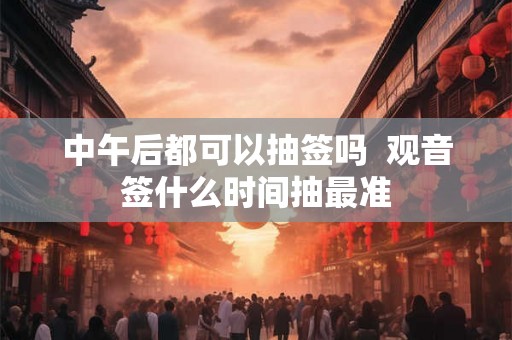 中午后都可以抽签吗  观音签什么时间抽最准