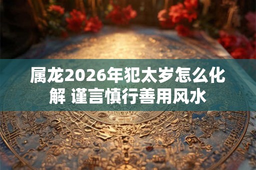 属龙2026年犯太岁怎么化解 谨言慎行善用风水