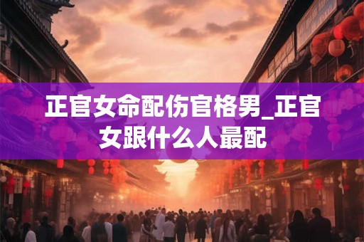 正官女命配伤官格男_正官女跟什么人最配
