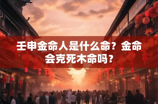 壬申金命人是什么命?金命会克死木命吗? 壬申金命人是什么命?金命会克死木命吗?