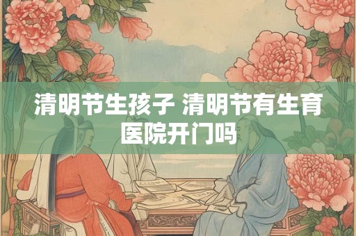 清明节生孩子 清明节有生育医院开门吗