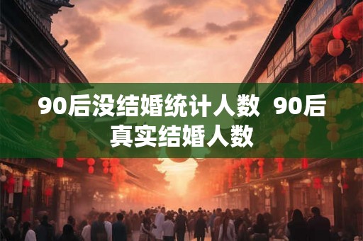 90后没结婚统计人数  90后真实结婚人数