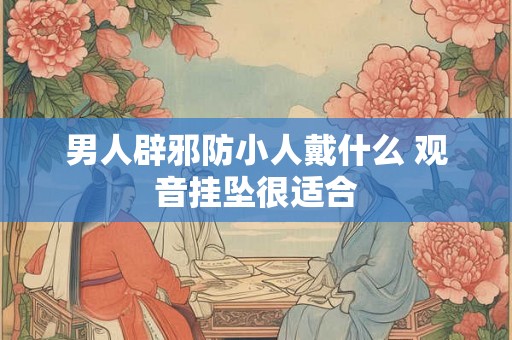男人辟邪防小人戴什么 观音挂坠很适合