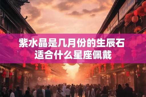 紫水晶是几月份的生辰石 适合什么星座佩戴