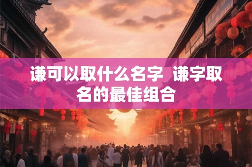 谦可以取什么名字  谦字取名的最佳组合