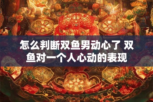 怎么判断双鱼男动心了 双鱼对一个人心动的表现