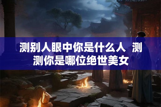 测别人眼中你是什么人 测测你是哪位绝世美女 测别人眼中你是什么人 测测你是哪位绝世美女