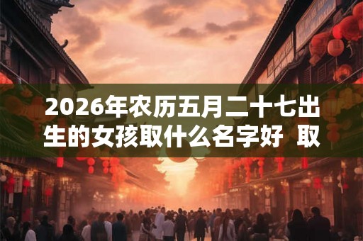 2026年农历五月二十七出生的女孩取什么名字好  取名宜用字