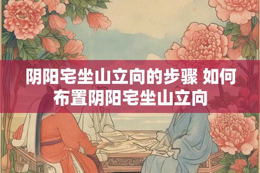 阴阳宅坐山立向的步骤 如何布置阴阳宅坐山立向
