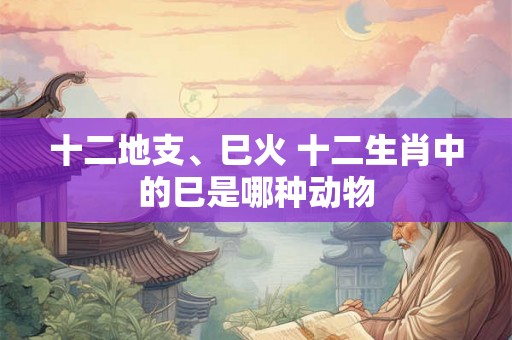 十二地支、巳火 十二生肖中的巳是哪种动物