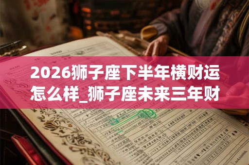 2026狮子座下半年横财运怎么样_狮子座未来三年财运