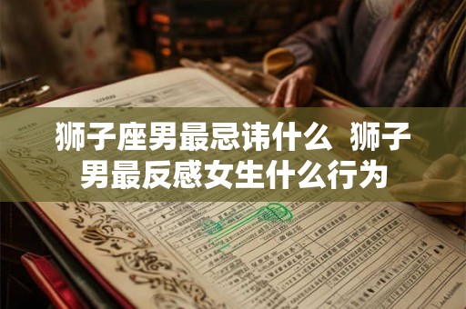 狮子座男最忌讳什么 狮子男最反感女生什么行为 狮子座男最忌讳什么 狮子男最反感女生什么行为