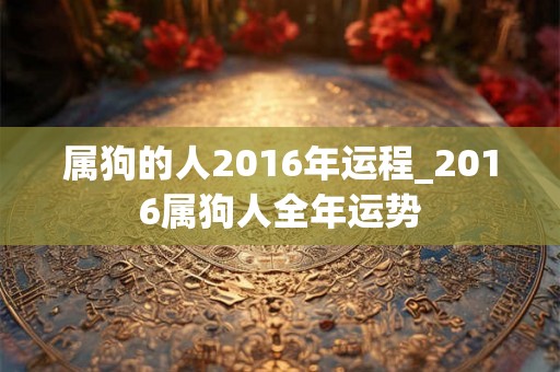 属狗的人2016年运程_2016属狗人全年运势 属狗的人2016年运程_2016属狗人全年运势