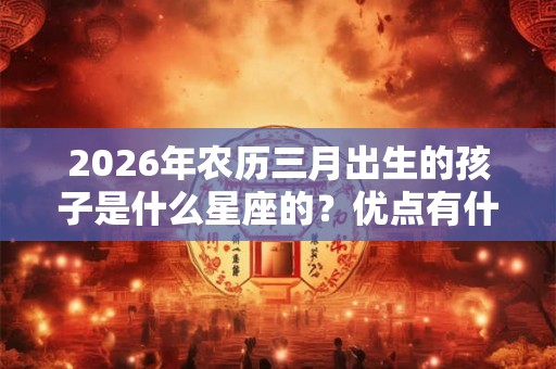 2026年农历三月出生的孩子是什么星座的？优点有什么？