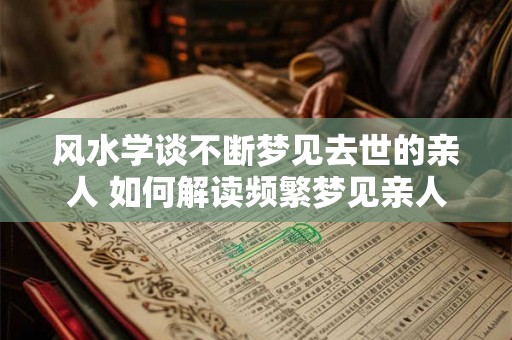 风水学谈不断梦见去世的亲人 如何解读频繁梦见亲人去世的风水学
