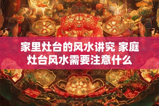家里灶台的风水讲究 家庭灶台风水需要注意什么
