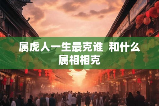属虎人一生最克谁 和什么属相相克 属虎人一生最克谁 和什么属相相克
