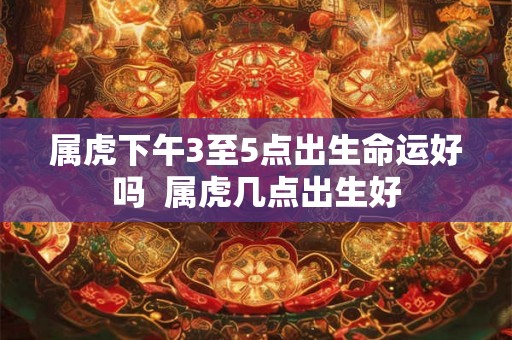 属虎下午3至5点出生命运好吗  属虎几点出生好