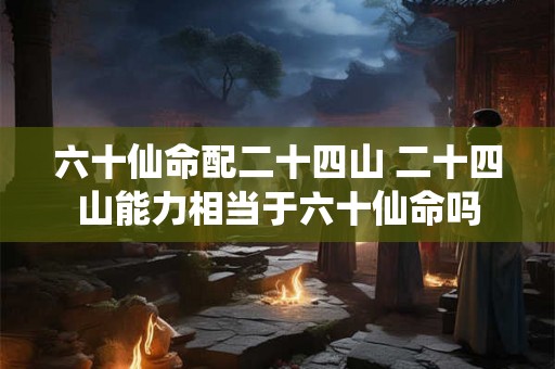 六十仙命配二十四山 二十四山能力相当于六十仙命吗